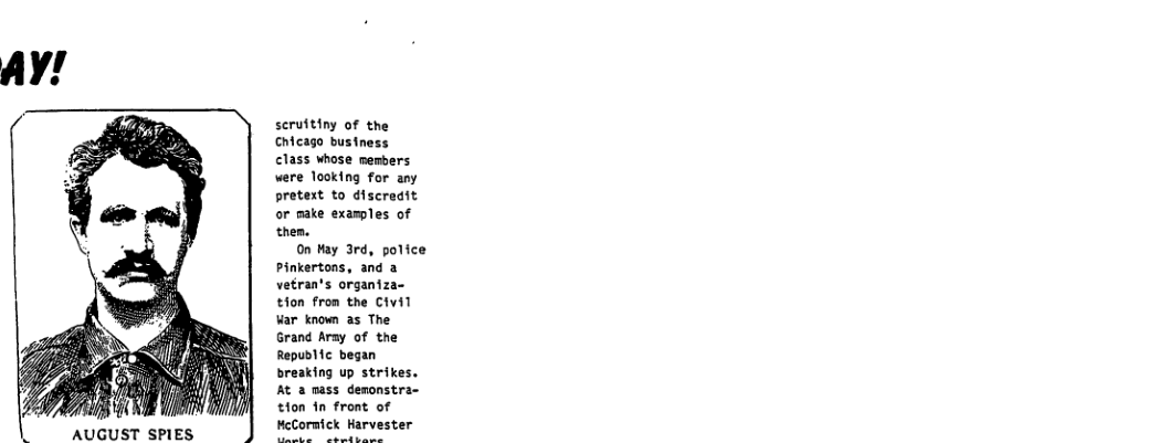 AUGUST SPIES  scrufting of the Chicago business class whose members were looking for any pretest to discredit or make examples of then.  0n Hay 3rd, police Pinkertons, and a vetran’s organiza- tion from the Civil var known as The Grand Aray of the Republic began breaking up strikes. At a mass demonstra- tion in front of MeCormick Harvester  
